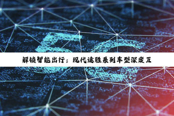 【科普解答】解锁智能出行：现代途胜系列车型深度互联全攻略